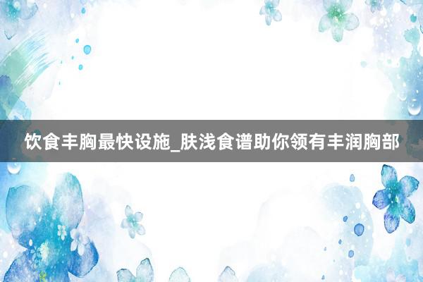 饮食丰胸最快设施_肤浅食谱助你领有丰润胸部