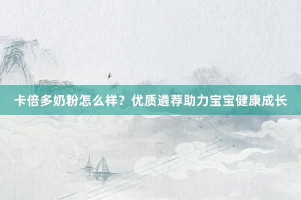 卡倍多奶粉怎么样？优质遴荐助力宝宝健康成长