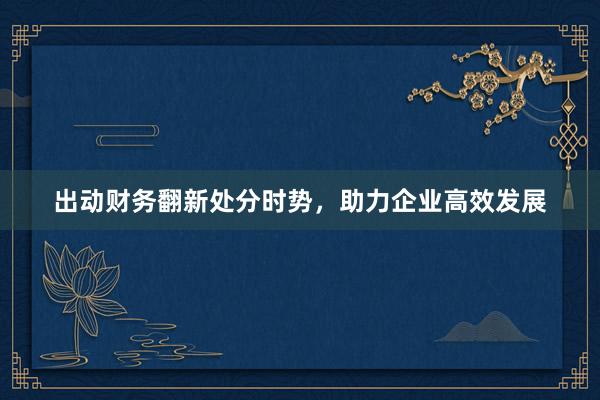 出动财务翻新处分时势，助力企业高效发展